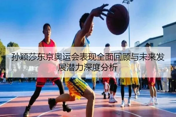 孙颖莎东京奥运会表现全面回顾与未来发展潜力深度分析